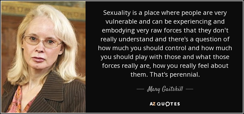 Sexuality is a place where people are very vulnerable and can be experiencing and embodying very raw forces that they don't really understand and there's a question of how much you should control and how much you should play with those and what those forces really are, how you really feel about them. That's perennial. - Mary Gaitskill