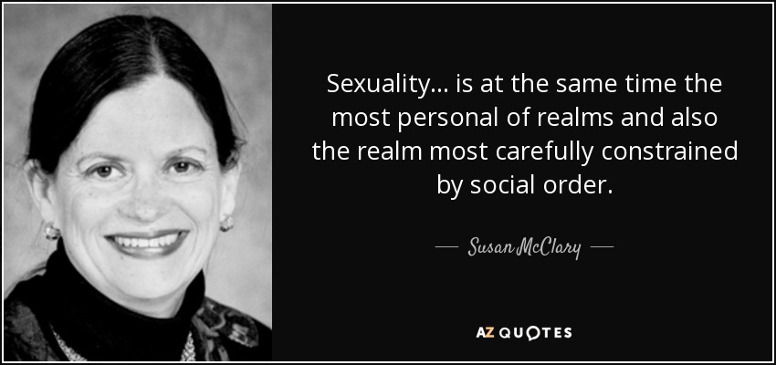 Sexuality ... is at the same time the most personal of realms and also the realm most carefully constrained by social order. - Susan McClary