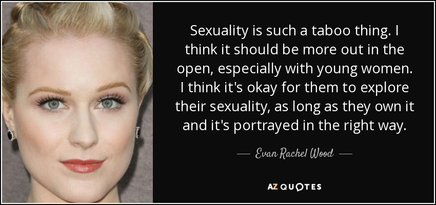 Sexuality is such a taboo thing. I think it should be more out in the open, especially with young women. I think it's okay for them to explore their sexuality, as long as they own it and it's portrayed in the right way. - Evan Rachel Wood