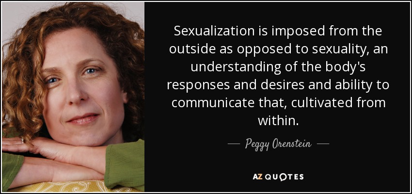 Sexualization is imposed from the outside as opposed to sexuality, an understanding of the body's responses and desires and ability to communicate that, cultivated from within. - Peggy Orenstein