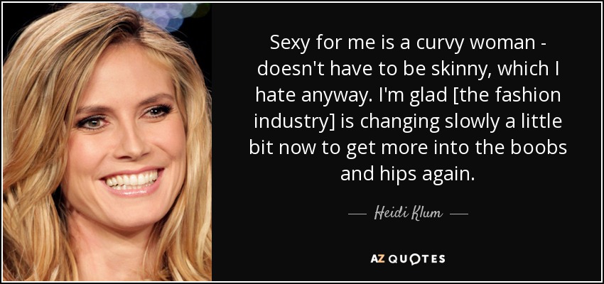 Sexy for me is a curvy woman - doesn't have to be skinny, which I hate anyway. I'm glad [the fashion industry] is changing slowly a little bit now to get more into the boobs and hips again. - Heidi Klum