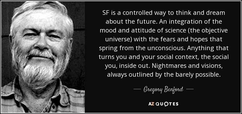 SF is a controlled way to think and dream about the future. An integration of the mood and attitude of science (the objective universe) with the fears and hopes that spring from the unconscious. Anything that turns you and your social context, the social you, inside out. Nightmares and visions, always outlined by the barely possible. - Gregory Benford