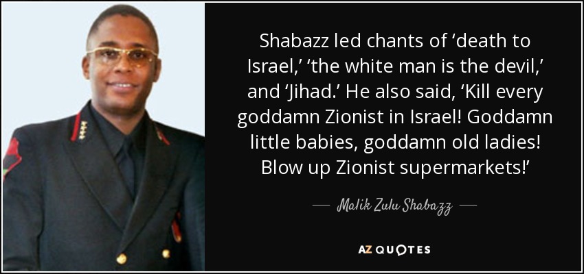 Shabazz led chants of ‘death to Israel,’ ‘the white man is the devil,’ and ‘Jihad.’ He also said, ‘Kill every goddamn Zionist in Israel! Goddamn little babies, goddamn old ladies! Blow up Zionist supermarkets!’ - Malik Zulu Shabazz