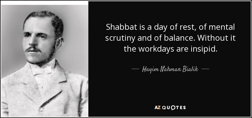 Shabbat is a day of rest, of mental scrutiny and of balance. Without it the workdays are insipid. - Hayim Nahman Bialik