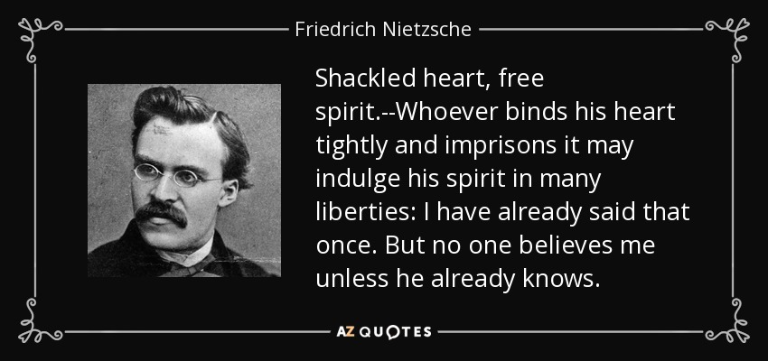 Shackled heart, free spirit.--Whoever binds his heart tightly and imprisons it may indulge his spirit in many liberties: I have already said that once. But no one believes me unless he already knows. - Friedrich Nietzsche
