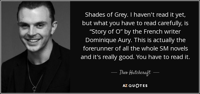 Shades of Grey. I haven't read it yet, but what you have to read carefully, is “Story of O” by the French writer Dominique Aury. This is actually the forerunner of all the whole SM novels and it's really good. You have to read it. - Theo Hutchcraft