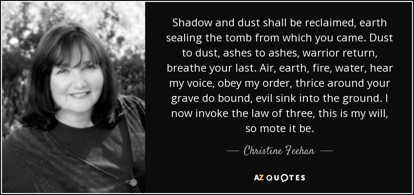 Shadow and dust shall be reclaimed, earth sealing the tomb from which you came. Dust to dust, ashes to ashes, warrior return, breathe your last. Air, earth, fire, water, hear my voice, obey my order, thrice around your grave do bound, evil sink into the ground. I now invoke the law of three, this is my will, so mote it be. - Christine Feehan