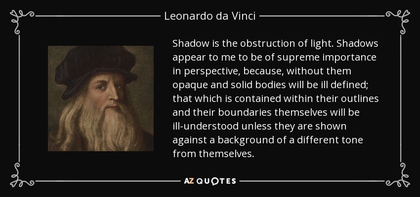 Shadow is the obstruction of light. Shadows appear to me to be of supreme importance in perspective, because, without them opaque and solid bodies will be ill defined; that which is contained within their outlines and their boundaries themselves will be ill-understood unless they are shown against a background of a different tone from themselves. - Leonardo da Vinci