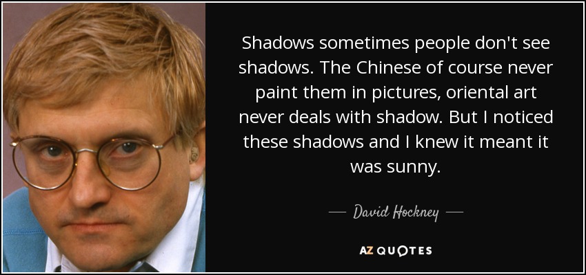 Shadows sometimes people don't see shadows. The Chinese of course never paint them in pictures, oriental art never deals with shadow. But I noticed these shadows and I knew it meant it was sunny. - David Hockney
