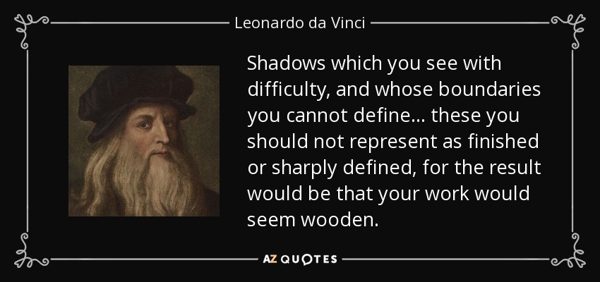 Shadows which you see with difficulty, and whose boundaries you cannot define... these you should not represent as finished or sharply defined, for the result would be that your work would seem wooden. - Leonardo da Vinci