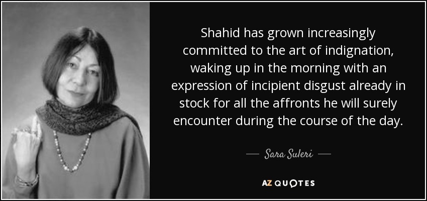 Shahid has grown increasingly committed to the art of indignation, waking up in the morning with an expression of incipient disgust already in stock for all the affronts he will surely encounter during the course of the day. - Sara Suleri