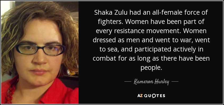 Shaka Zulu had an all-female force of fighters. Women have been part of every resistance movement. Women dressed as men and went to war, went to sea, and participated actively in combat for as long as there have been people. - Kameron Hurley