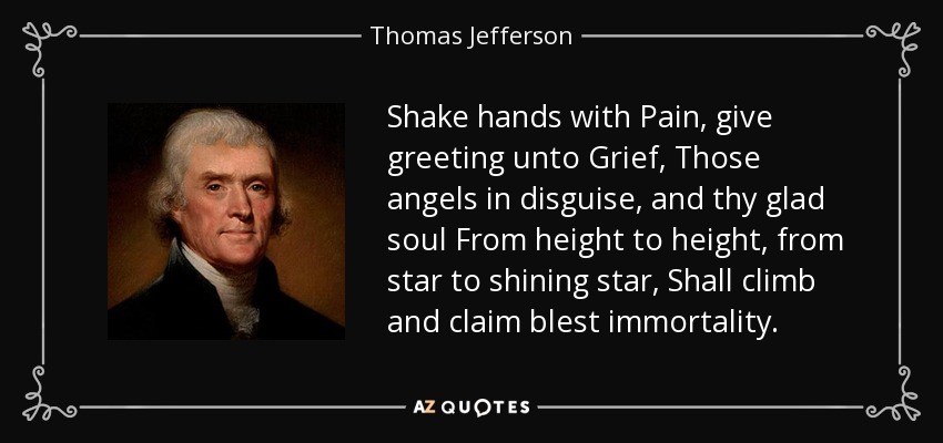Shake hands with Pain, give greeting unto Grief, Those angels in disguise, and thy glad soul From height to height, from star to shining star, Shall climb and claim blest immortality. - Thomas Jefferson