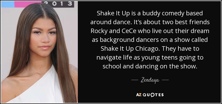 Shake It Up is a buddy comedy based around dance. It's about two best friends Rocky and CeCe who live out their dream as background dancers on a show called Shake It Up Chicago. They have to navigate life as young teens going to school and dancing on the show. - Zendaya