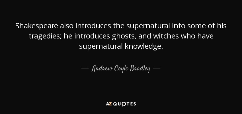 Shakespeare also introduces the supernatural into some of his tragedies; he introduces ghosts, and witches who have supernatural knowledge. - Andrew Coyle Bradley