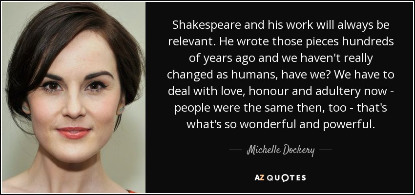 Shakespeare and his work will always be relevant. He wrote those pieces hundreds of years ago and we haven't really changed as humans, have we? We have to deal with love, honour and adultery now - people were the same then, too - that's what's so wonderful and powerful. - Michelle Dockery