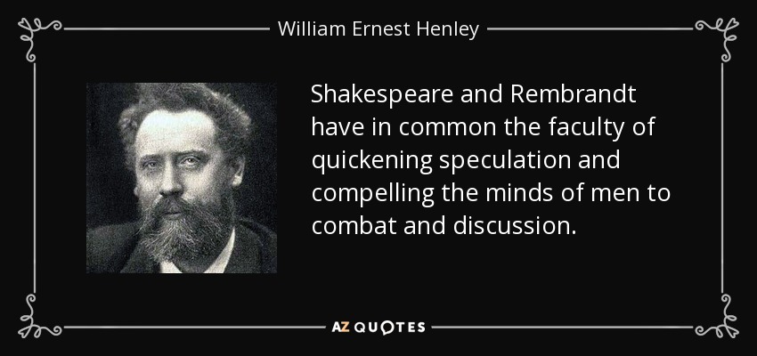 Shakespeare and Rembrandt have in common the faculty of quickening speculation and compelling the minds of men to combat and discussion. - William Ernest Henley