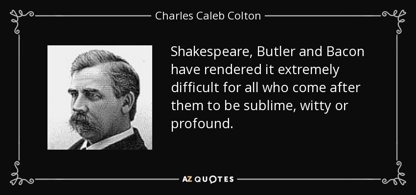 Shakespeare, Butler and Bacon have rendered it extremely difficult for all who come after them to be sublime, witty or profound. - Charles Caleb Colton