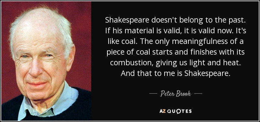 Shakespeare doesn't belong to the past. If his material is valid, it is valid now. It's like coal. The only meaningfulness of a piece of coal starts and finishes with its combustion, giving us light and heat. And that to me is Shakespeare. - Peter Brook