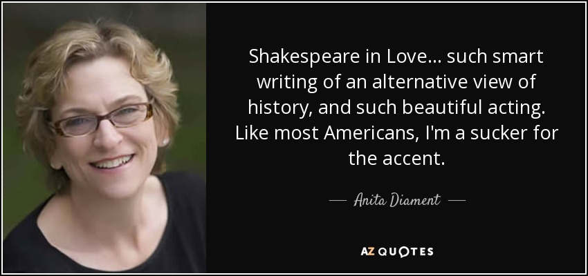 Shakespeare in Love... such smart writing of an alternative view of history, and such beautiful acting. Like most Americans, I'm a sucker for the accent. - Anita Diament