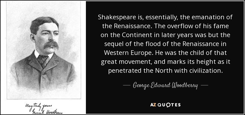 Shakespeare is, essentially, the emanation of the Renaissance. The overflow of his fame on the Continent in later years was but the sequel of the flood of the Renaissance in Western Europe. He was the child of that great movement, and marks its height as it penetrated the North with civilization. - George Edward Woodberry