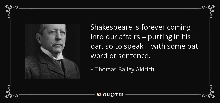 Shakespeare is forever coming into our affairs -- putting in his oar, so to speak -- with some pat word or sentence. - Thomas Bailey Aldrich