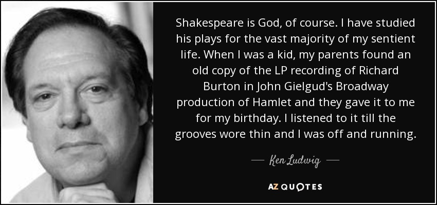 Shakespeare is God, of course. I have studied his plays for the vast majority of my sentient life. When I was a kid, my parents found an old copy of the LP recording of Richard Burton in John Gielgud's Broadway production of Hamlet and they gave it to me for my birthday. I listened to it till the grooves wore thin and I was off and running. - Ken Ludwig