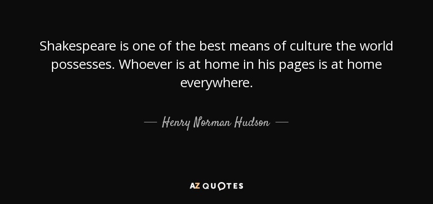 Shakespeare is one of the best means of culture the world possesses. Whoever is at home in his pages is at home everywhere. - Henry Norman Hudson