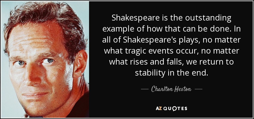 Shakespeare is the outstanding example of how that can be done. In all of Shakespeare's plays, no matter what tragic events occur, no matter what rises and falls, we return to stability in the end. - Charlton Heston