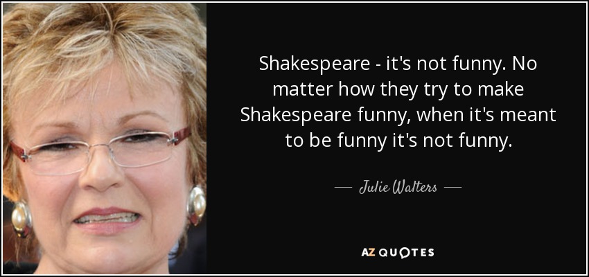 Shakespeare - it's not funny. No matter how they try to make Shakespeare funny, when it's meant to be funny it's not funny. - Julie Walters