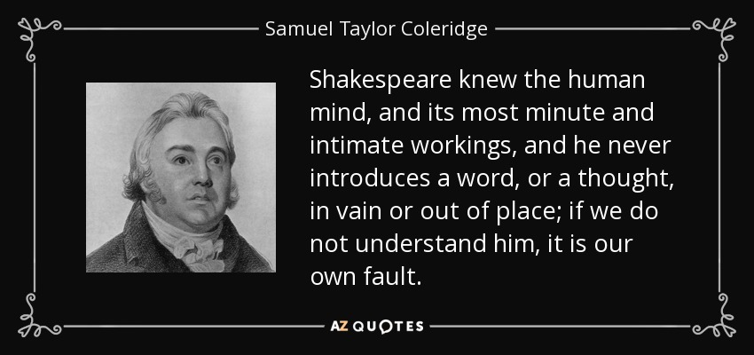 Shakespeare knew the human mind, and its most minute and intimate workings, and he never introduces a word, or a thought, in vain or out of place; if we do not understand him, it is our own fault. - Samuel Taylor Coleridge