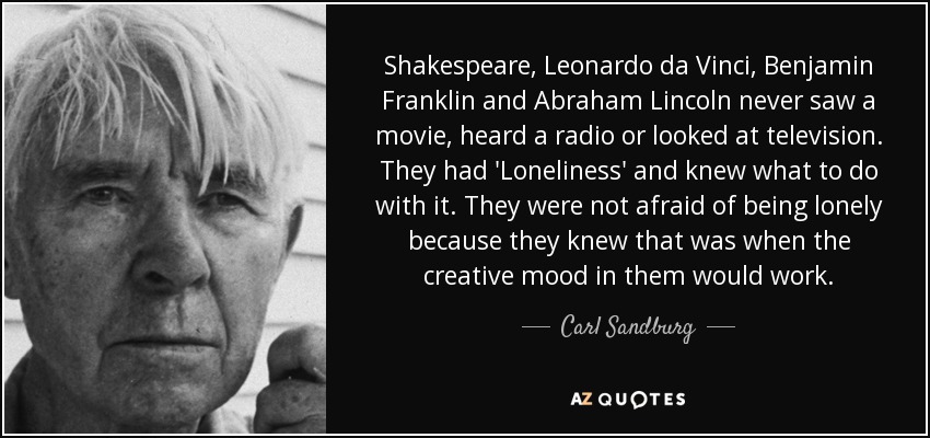 Shakespeare, Leonardo da Vinci, Benjamin Franklin and Abraham Lincoln never saw a movie, heard a radio or looked at television. They had 'Loneliness' and knew what to do with it. They were not afraid of being lonely because they knew that was when the creative mood in them would work. - Carl Sandburg