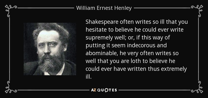 Shakespeare often writes so ill that you hesitate to believe he could ever write supremely well; or, if this way of putting it seem indecorous and abominable, he very often writes so well that you are loth to believe he could ever have written thus extremely ill. - William Ernest Henley