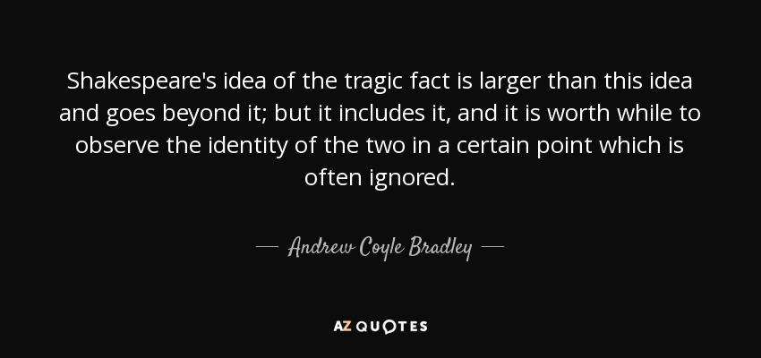 Shakespeare's idea of the tragic fact is larger than this idea and goes beyond it; but it includes it, and it is worth while to observe the identity of the two in a certain point which is often ignored. - Andrew Coyle Bradley