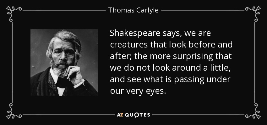 Shakespeare says, we are creatures that look before and after; the more surprising that we do not look around a little, and see what is passing under our very eyes. - Thomas Carlyle