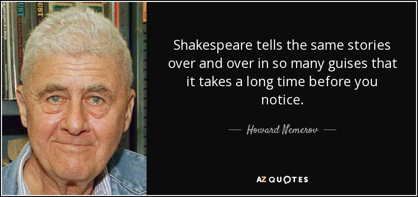 Shakespeare tells the same stories over and over in so many guises that it takes a long time before you notice. - Howard Nemerov