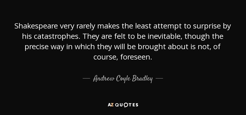 Shakespeare very rarely makes the least attempt to surprise by his catastrophes. They are felt to be inevitable, though the precise way in which they will be brought about is not, of course, foreseen. - Andrew Coyle Bradley
