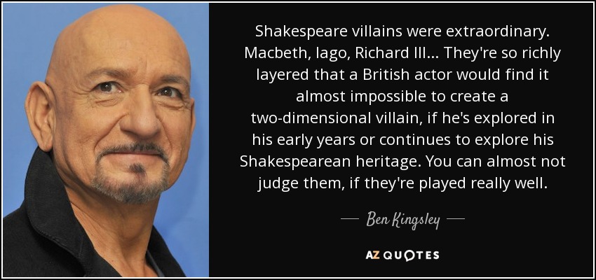 Shakespeare villains were extraordinary. Macbeth, Iago, Richard III... They're so richly layered that a British actor would find it almost impossible to create a two-dimensional villain, if he's explored in his early years or continues to explore his Shakespearean heritage. You can almost not judge them, if they're played really well. - Ben Kingsley