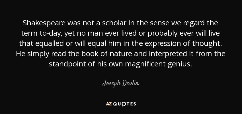 Shakespeare was not a scholar in the sense we regard the term to-day, yet no man ever lived or probably ever will live that equalled or will equal him in the expression of thought. He simply read the book of nature and interpreted it from the standpoint of his own magnificent genius. - Joseph Devlin