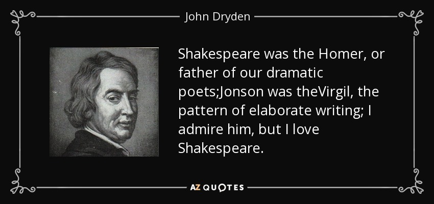 Shakespeare was the Homer, or father of our dramatic poets;Jonson was theVirgil, the pattern of elaborate writing; I admire him, but I love Shakespeare. - John Dryden