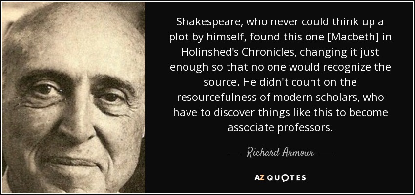 Shakespeare, who never could think up a plot by himself, found this one [Macbeth] in Holinshed's Chronicles, changing it just enough so that no one would recognize the source. He didn't count on the resourcefulness of modern scholars, who have to discover things like this to become associate professors. - Richard Armour