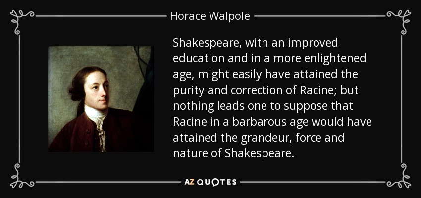 Shakespeare, with an improved education and in a more enlightened age, might easily have attained the purity and correction of Racine; but nothing leads one to suppose that Racine in a barbarous age would have attained the grandeur, force and nature of Shakespeare. - Horace Walpole
