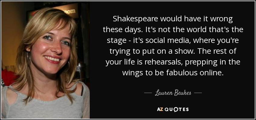 Shakespeare would have it wrong these days. It's not the world that's the stage - it's social media, where you're trying to put on a show. The rest of your life is rehearsals, prepping in the wings to be fabulous online. - Lauren Beukes