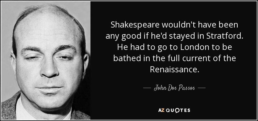 Shakespeare wouldn't have been any good if he'd stayed in Stratford. He had to go to London to be bathed in the full current of the Renaissance. - John Dos Passos
