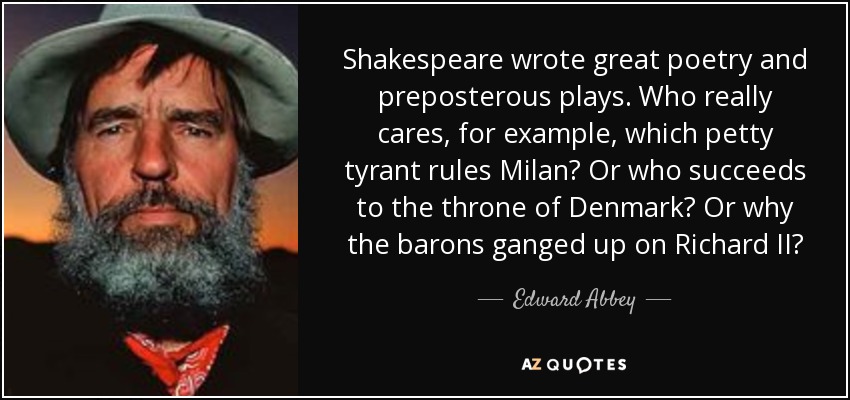 Shakespeare wrote great poetry and preposterous plays. Who really cares, for example, which petty tyrant rules Milan? Or who succeeds to the throne of Denmark? Or why the barons ganged up on Richard II? - Edward Abbey