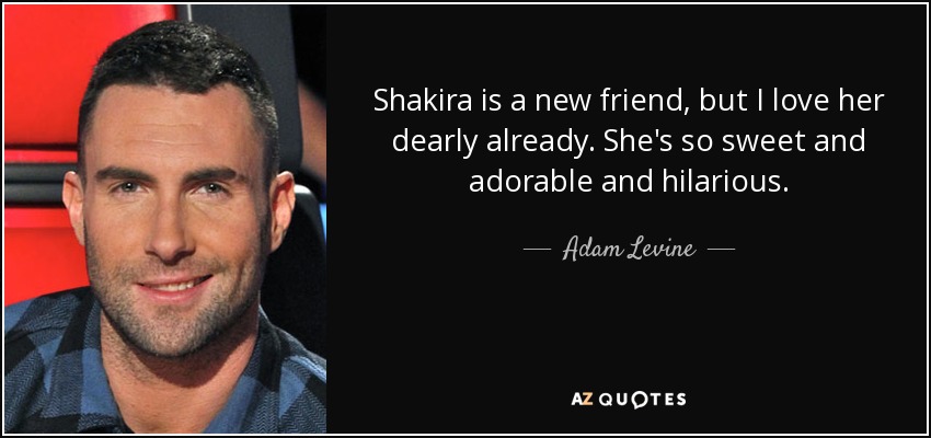 Shakira is a new friend, but I love her dearly already. She's so sweet and adorable and hilarious. - Adam Levine