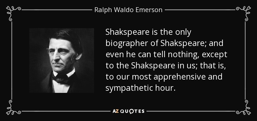 Shakspeare is the only biographer of Shakspeare; and even he can tell nothing, except to the Shakspeare in us; that is, to our most apprehensive and sympathetic hour. - Ralph Waldo Emerson