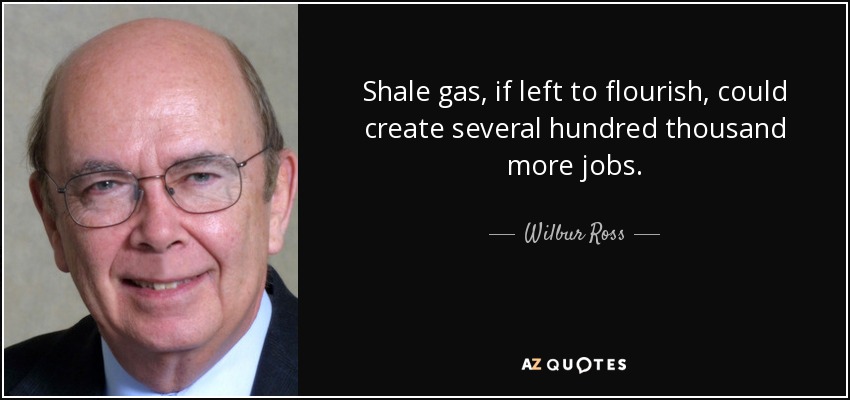 Shale gas, if left to flourish, could create several hundred thousand more jobs. - Wilbur Ross