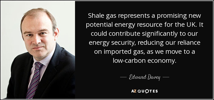 Shale gas represents a promising new potential energy resource for the UK. It could contribute significantly to our energy security, reducing our reliance on imported gas, as we move to a low-carbon economy. - Edward Davey