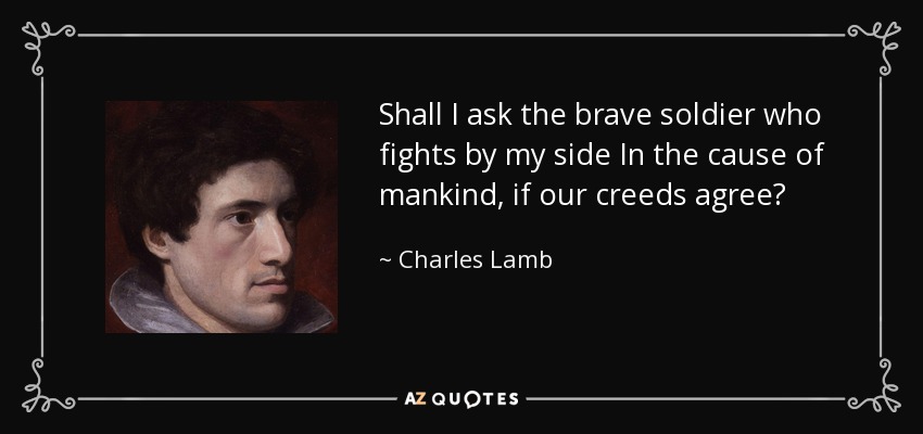 Shall I ask the brave soldier who fights by my side In the cause of mankind, if our creeds agree? - Charles Lamb